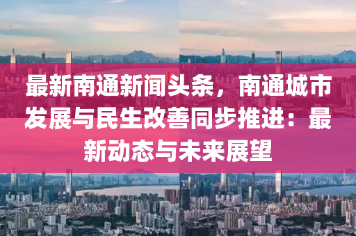 南通新闻速递，城市崛起及其深远影响